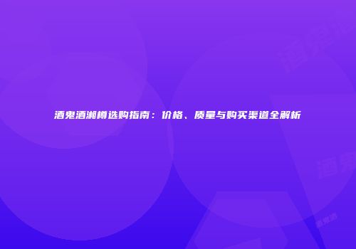 酒鬼酒湘樽选购指南：价格、质量与购买渠道全解析