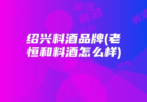 绍兴料酒品牌(老恒和料酒怎么样)