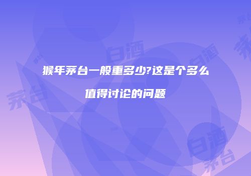 猴年茅台一般重多少?这是个多么值得讨论的问题