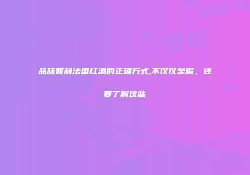 品味智利法国红酒的正确方式,不仅仅是喝，还要了解这些