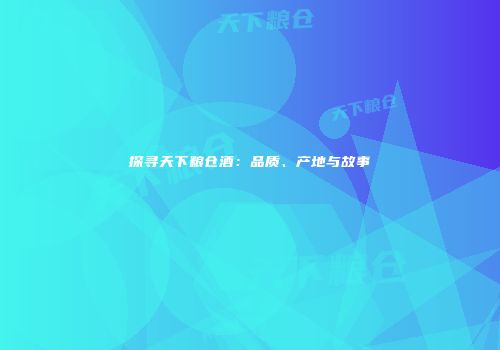 探寻天下粮仓酒：品质、产地与故事