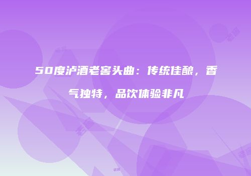 50度泸酒老窖头曲：传统佳酿，香气独特，品饮体验非凡