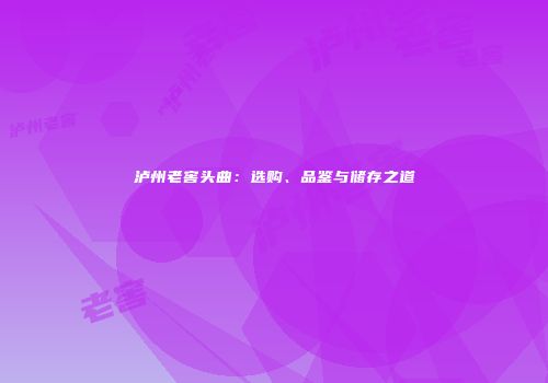 泸州老窖头曲：选购、品鉴与储存之道