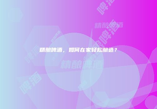 精酿啤酒，如何在家轻松酿造？