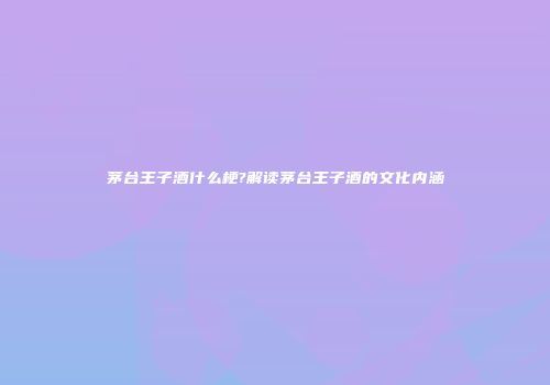 茅台王子酒什么梗?解读茅台王子酒的文化内涵