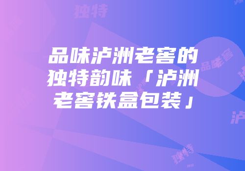 品味泸洲老窖的独特韵味「泸洲老窖铁盒包装」