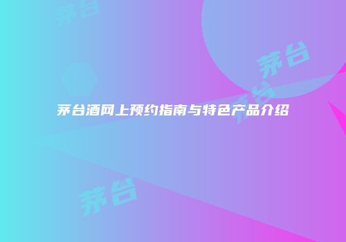 茅台酒网上预约指南与特色产品介绍