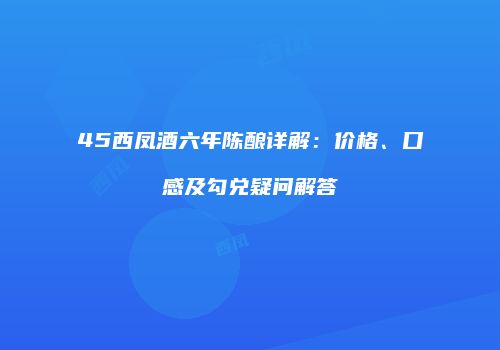 45西凤酒六年陈酿详解：价格、口感及勾兑疑问解答