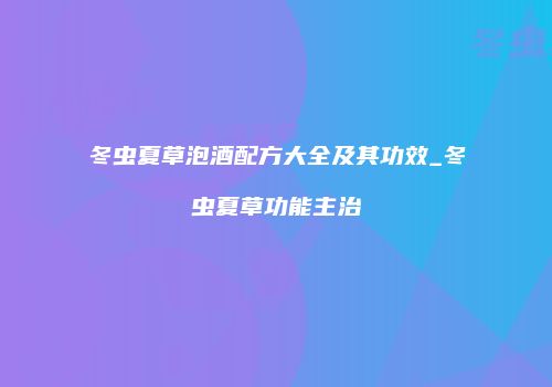 冬虫夏草泡酒配方大全及其功效_冬虫夏草功能主治