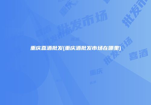 重庆喜酒批发(重庆酒批发市场在哪里)