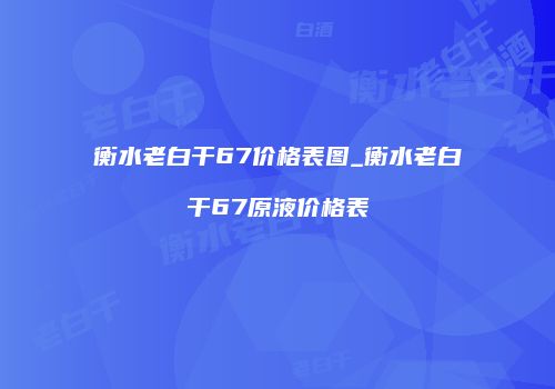 衡水老白干67价格表图_衡水老白干67原液价格表