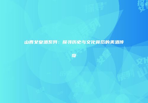 山西女皇酒系列:探寻历史与文化背后的美酒传奇