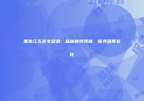 黑龙江五谷丰登酒：品味独特风味，探寻深厚文化