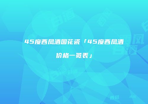 45度西凤酒国花瓷「45度西凤酒价格一览表」