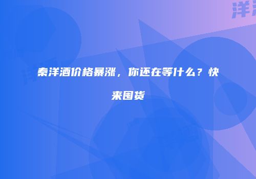 秦洋酒价格暴涨，你还在等什么？快来囤货