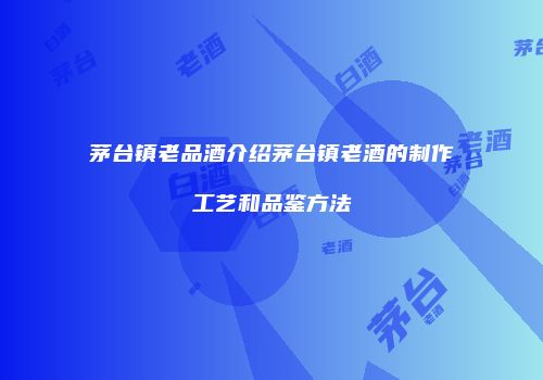 茅台镇老品酒介绍茅台镇老酒的制作工艺和品鉴方法