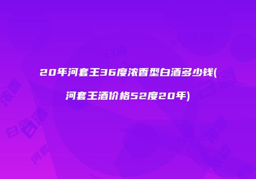 20年河套王36度浓香型白酒多少钱(河套王酒价格52度20年)