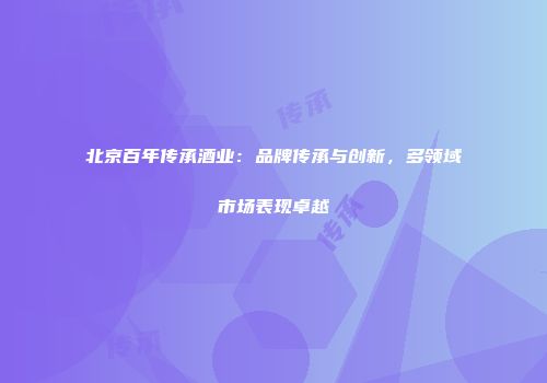北京百年传承酒业：品牌传承与创新，多领域市场表现卓越