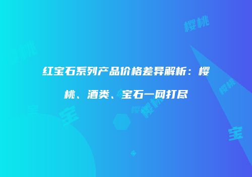 红宝石系列产品价格差异解析：樱桃、酒类、宝石一网打尽