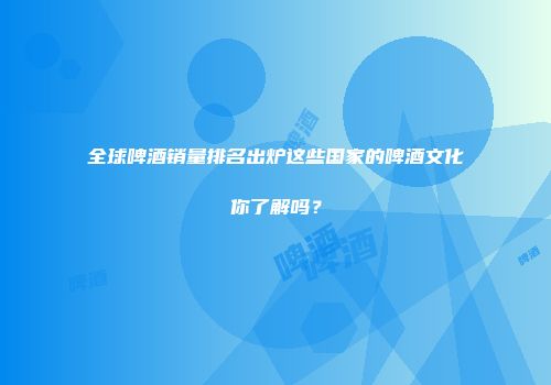 全球啤酒销量排名出炉这些国家的啤酒文化你了解吗？