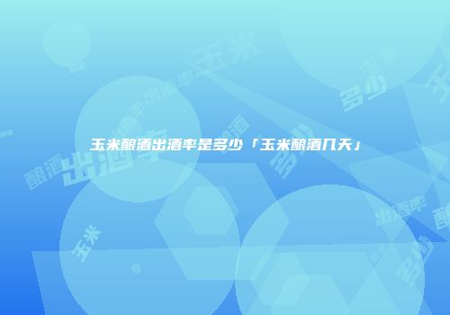 玉米酿酒出酒率是多少「玉米酿酒几天」