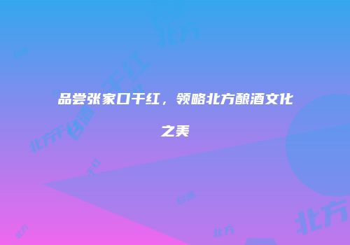 品尝张家口干红，领略北方酿酒文化之美