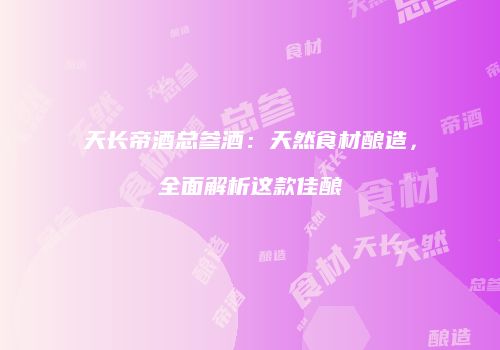 天长帝酒总参酒：天然食材酿造，全面解析这款佳酿