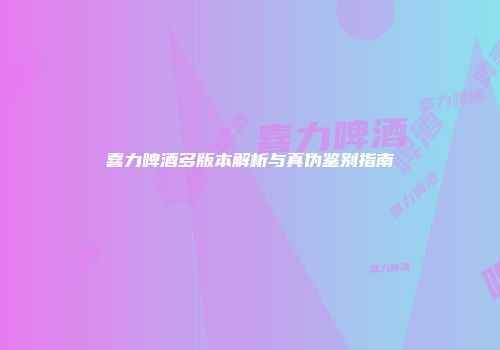 喜力啤酒多版本解析与真伪鉴别指南