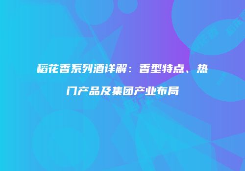 稻花香系列酒详解：香型特点、热门产品及集团产业布局