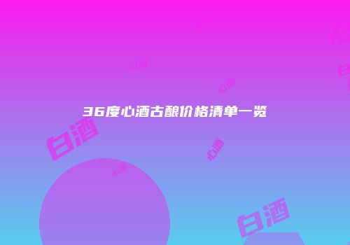 36度心酒古酿价格清单一览