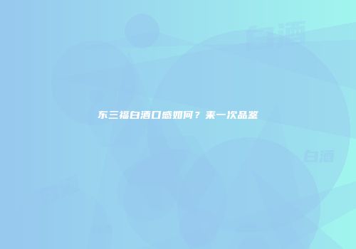 东三福白酒口感如何？来一次品鉴