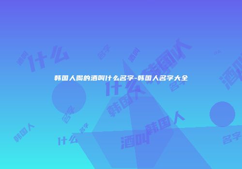 韩国人喝的酒叫什么名字-韩国人名字大全