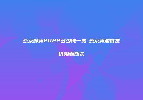 燕京鲜啤2022多少钱一瓶-燕京啤酒批发价格表瓶装