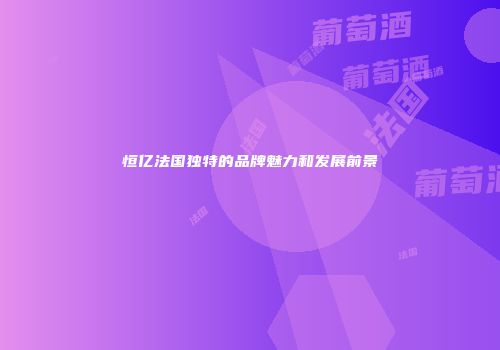恒亿法国独特的品牌魅力和发展前景