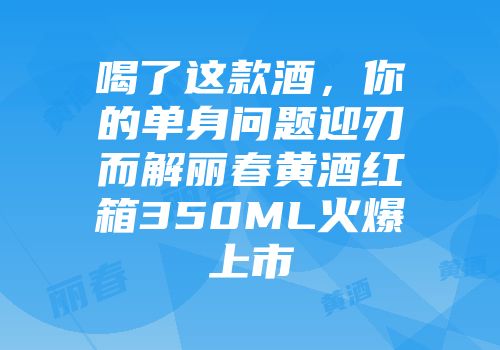 喝了这款酒，你的单身问题迎刃而解丽春黄酒红箱350ML火爆上市