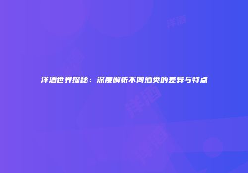 洋酒世界探秘：深度解析不同酒类的差异与特点
