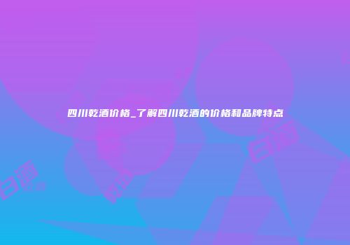 四川乾酒价格_了解四川乾酒的价格和品牌特点