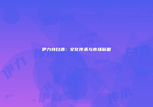 伊力特白酒：文化传承与市场前瞻