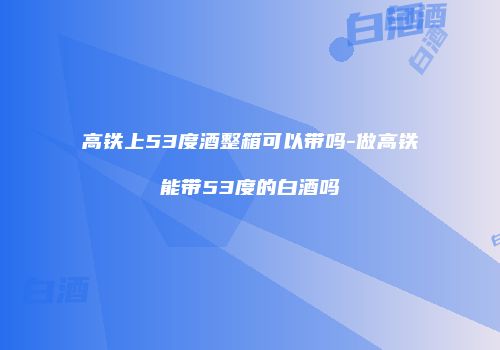 高铁上53度酒整箱可以带吗-做高铁能带53度的白酒吗