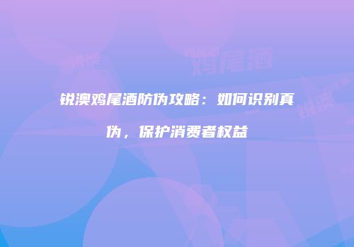 锐澳鸡尾酒防伪攻略：如何识别真伪，保护消费者权益