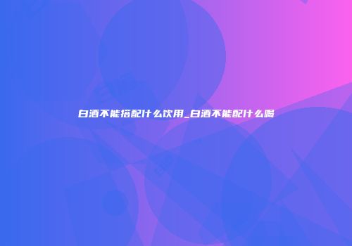 白酒不能搭配什么饮用_白酒不能配什么喝