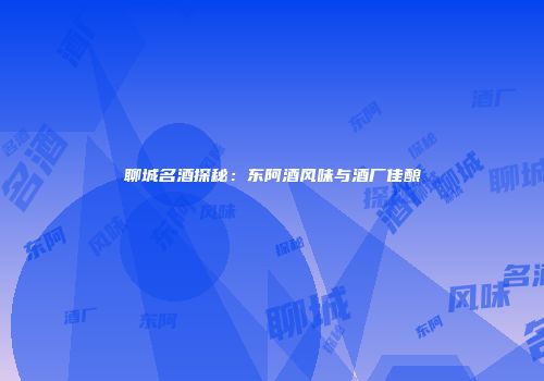 聊城名酒探秘：东阿酒风味与酒厂佳酿
