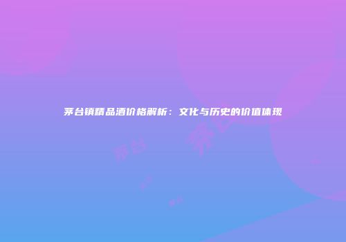 茅台镇精品酒价格解析：文化与历史的价值体现