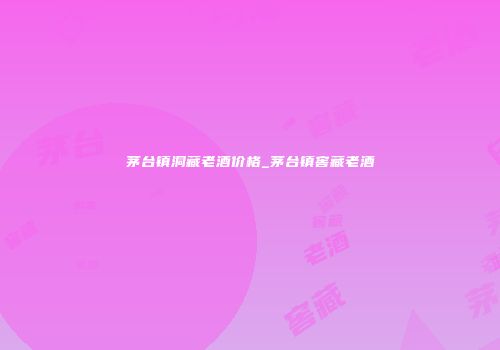 茅台镇洞藏老酒价格_茅台镇窖藏老酒