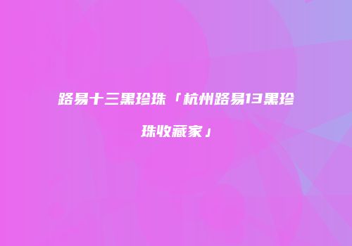 路易十三黑珍珠「杭州路易13黑珍珠收藏家」