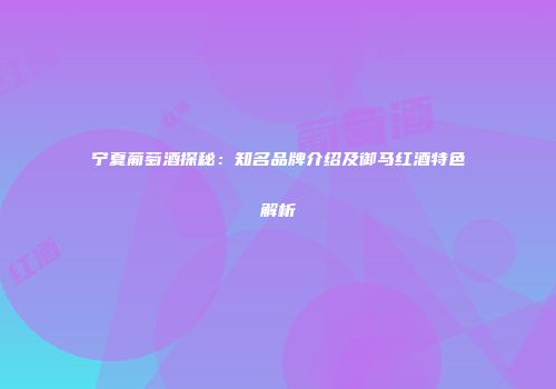 宁夏葡萄酒探秘：知名品牌介绍及御马红酒特色解析