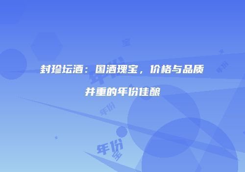 封珍坛酒：国酒瑰宝，价格与品质并重的年份佳酿