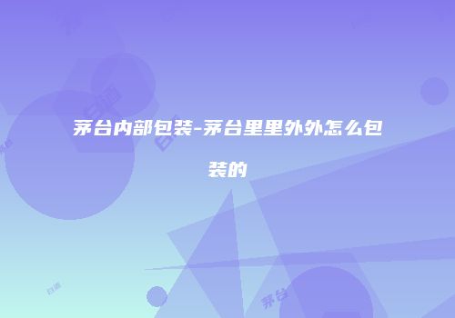 茅台内部包装-茅台里里外外怎么包装的