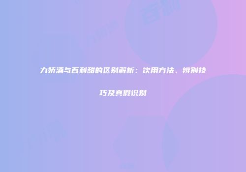 力娇酒与百利甜的区别解析：饮用方法、辨别技巧及真假识别