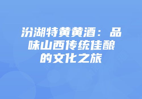 汾湖特黄黄酒：品味山西传统佳酿的文化之旅
